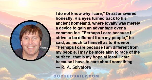 I do not know why I care, Drizzt answered honestly. His eyes turned back to his ancient homeland, where loyalty was merely a device to gain an advantage over a common foe. Perhaps I care because I strive to be different