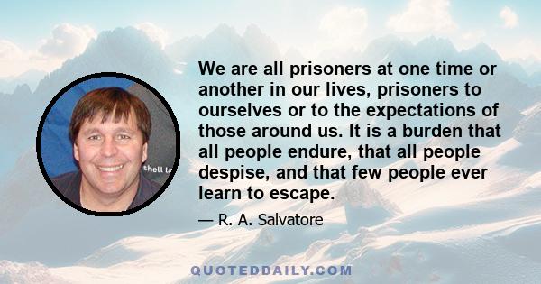 We are all prisoners at one time or another in our lives, prisoners to ourselves or to the expectations of those around us. It is a burden that all people endure, that all people despise, and that few people ever learn