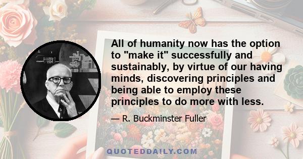 All of humanity now has the option to make it successfully and sustainably, by virtue of our having minds, discovering principles and being able to employ these principles to do more with less.