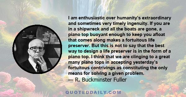 I am enthusiastic over humanity’s extraordinary and sometimes very timely ingenuity. If you are in a shipwreck and all the boats are gone, a piano top buoyant enough to keep you afloat that comes along makes a