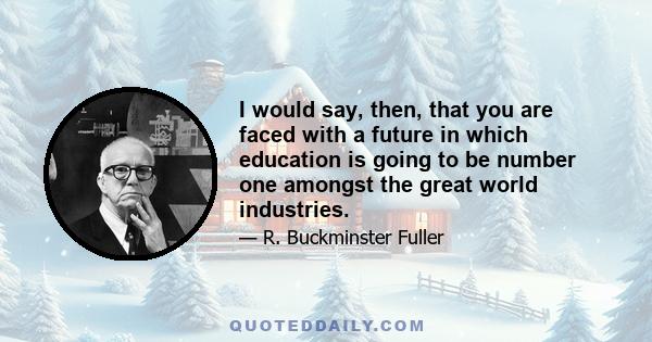 I would say, then, that you are faced with a future in which education is going to be number one amongst the great world industries.