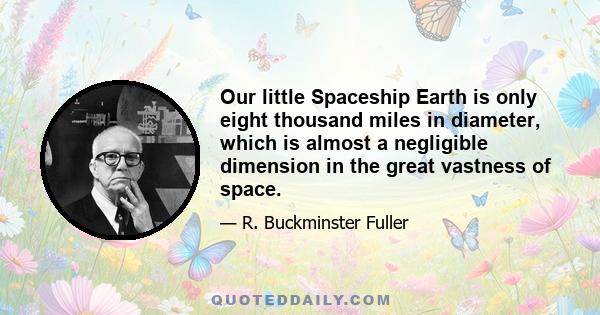 Our little Spaceship Earth is only eight thousand miles in diameter, which is almost a negligible dimension in the great vastness of space.... Spaceship Earth was so extraordinarily well invented and designed that to
