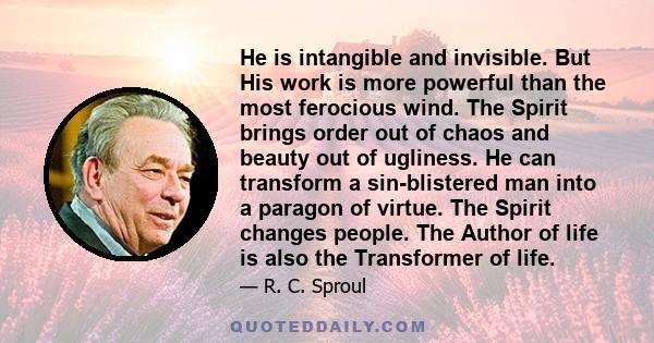 He is intangible and invisible. But His work is more powerful than the most ferocious wind. The Spirit brings order out of chaos and beauty out of ugliness. He can transform a sin-blistered man into a paragon of virtue.