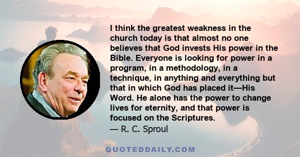 I think the greatest weakness in the church today is that almost no one believes that God invests His power in the Bible. Everyone is looking for power in a program, in a methodology, in a technique, in anything and