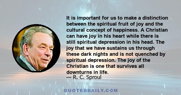 It is important for us to make a distinction between the spiritual fruit of joy and the cultural concept of happiness. A Christian can have joy in his heart while there is still spiritual depression in his head. The joy