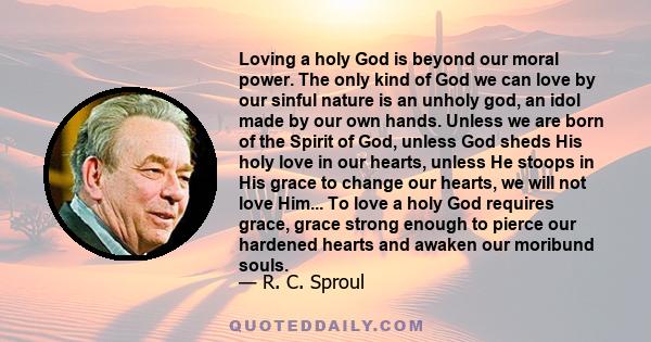 Loving a holy God is beyond our moral power. The only kind of God we can love by our sinful nature is an unholy god, an idol made by our own hands. Unless we are born of the Spirit of God, unless God sheds His holy love