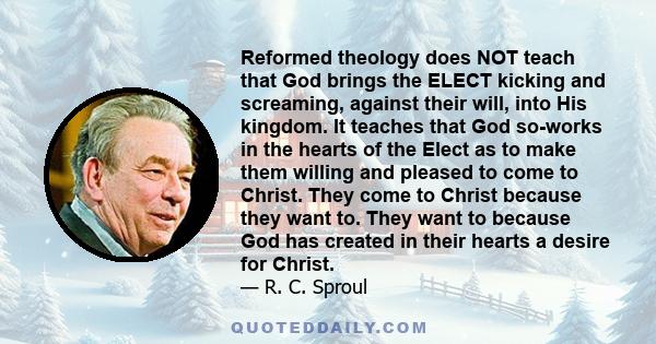 Reformed theology does NOT teach that God brings the ELECT kicking and screaming, against their will, into His kingdom. It teaches that God so-works in the hearts of the Elect as to make them willing and pleased to come