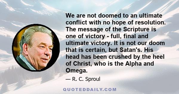 We are not doomed to an ultimate conflict with no hope of resolution. The message of the Scripture is one of victory - full, final and ultimate victory. It is not our doom that is certain, but Satan's. His head has been