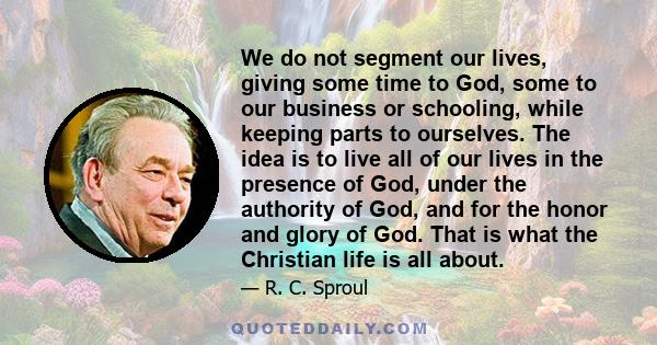 We do not segment our lives, giving some time to God, some to our business or schooling, while keeping parts to ourselves. The idea is to live all of our lives in the presence of God, under the authority of God, and for
