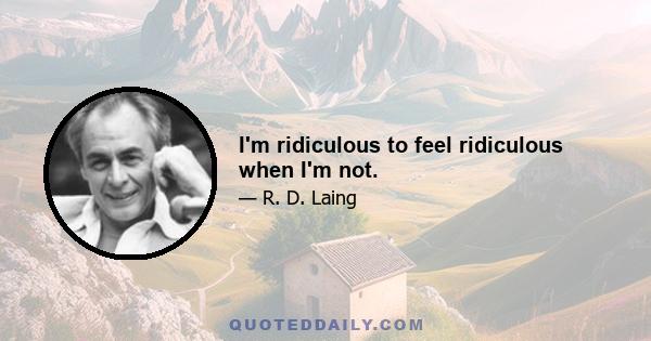 I'm ridiculous to feel ridiculous when I'm not.