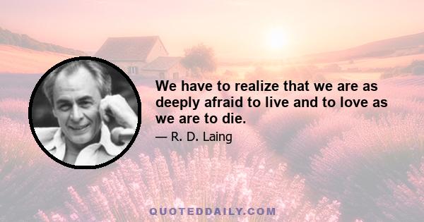 We have to realize that we are as deeply afraid to live and to love as we are to die.
