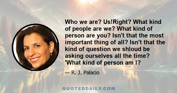 Who we are? Us!Right? What kind of people are we? What kind of person are you? Isn't that the most important thing of all? Isn't that the kind of question we shloud be asking ourselves all the time? 'What kind of person