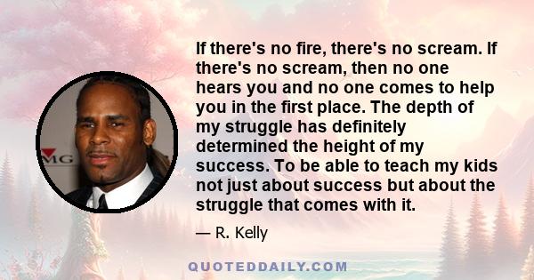 If there's no fire, there's no scream. If there's no scream, then no one hears you and no one comes to help you in the first place. The depth of my struggle has definitely determined the height of my success. To be able