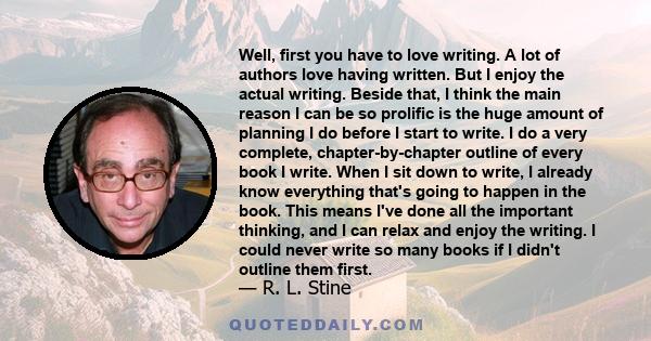 Well, first you have to love writing. A lot of authors love having written. But I enjoy the actual writing. Beside that, I think the main reason I can be so prolific is the huge amount of planning I do before I start to