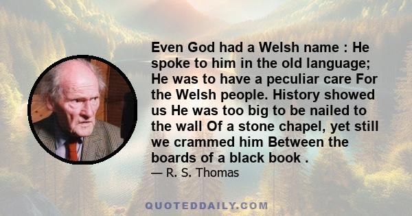 Even God had a Welsh name : He spoke to him in the old language; He was to have a peculiar care For the Welsh people. History showed us He was too big to be nailed to the wall Of a stone chapel, yet still we crammed him