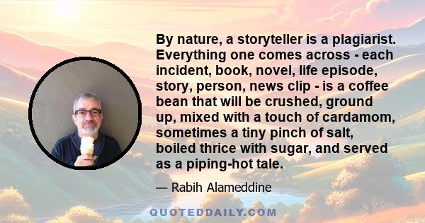 By nature, a storyteller is a plagiarist. Everything one comes across - each incident, book, novel, life episode, story, person, news clip - is a coffee bean that will be crushed, ground up, mixed with a touch of