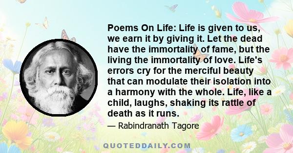 Poems On Life: Life is given to us, we earn it by giving it. Let the dead have the immortality of fame, but the living the immortality of love. Life's errors cry for the merciful beauty that can modulate their isolation