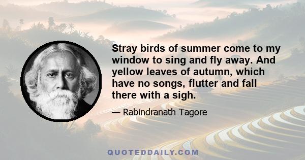 Stray birds of summer come to my window to sing and fly away. And yellow leaves of autumn, which have no songs, flutter and fall there with a sigh.