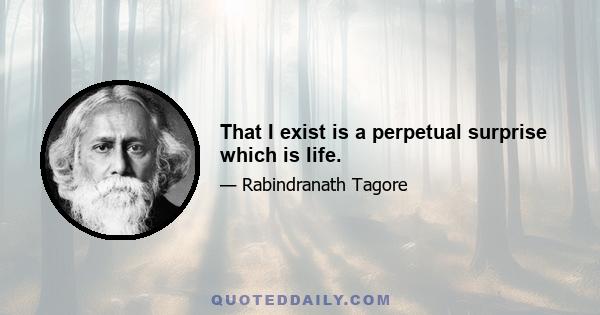 That I exist is a perpetual surprise which is life.