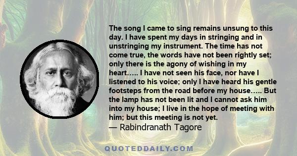 The song I came to sing remains unsung to this day. I have spent my days in stringing and in unstringing my instrument. The time has not come true, the words have not been rightly set; only there is the agony of wishing