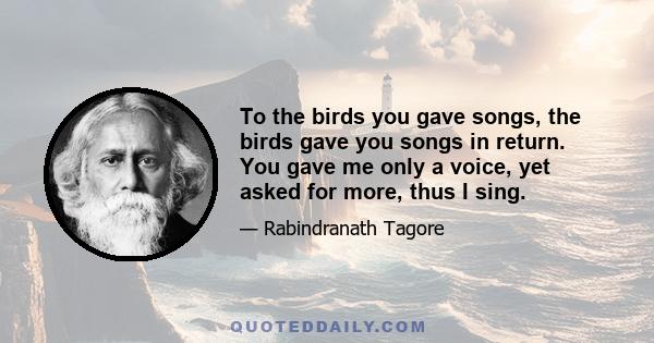 To the birds you gave songs, the birds gave you songs in return. You gave me only a voice, yet asked for more, thus I sing.