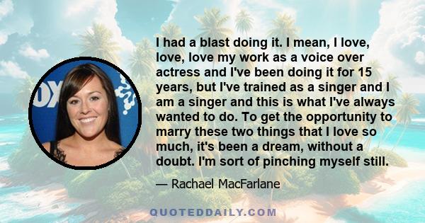 I had a blast doing it. I mean, I love, love, love my work as a voice over actress and I've been doing it for 15 years, but I've trained as a singer and I am a singer and this is what I've always wanted to do. To get