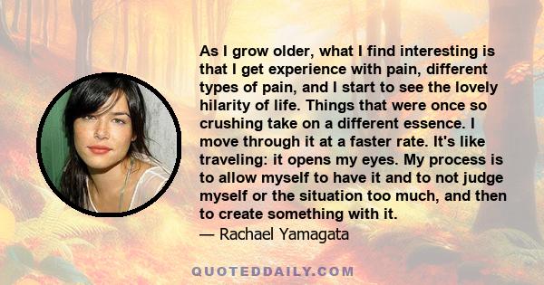 As I grow older, what I find interesting is that I get experience with pain, different types of pain, and I start to see the lovely hilarity of life. Things that were once so crushing take on a different essence. I move