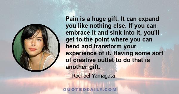 Pain is a huge gift. It can expand you like nothing else. If you can embrace it and sink into it, you'll get to the point where you can bend and transform your experience of it. Having some sort of creative outlet to do