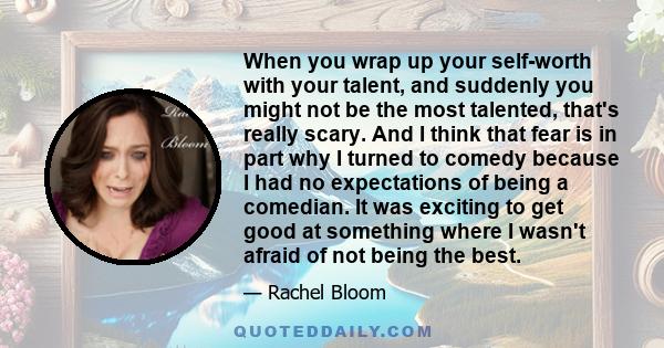 When you wrap up your self-worth with your talent, and suddenly you might not be the most talented, that's really scary. And I think that fear is in part why I turned to comedy because I had no expectations of being a