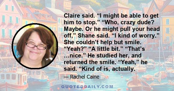 Claire said. “I might be able to get him to stop.” “Who, crazy dude? Maybe. Or he might pull your head off,” Shane said. “I kind of worry.” She couldn’t help but smile. “Yeah?” “A little bit.” “That’s …nice.” He studied