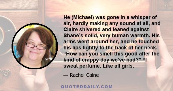 He (Michael) was gone in a whisper of air, hardly making any sound at all, and Claire shivered and leaned against Shane’s solid, very human warmth. His arms went around her, and he touched his lips lightly to the back