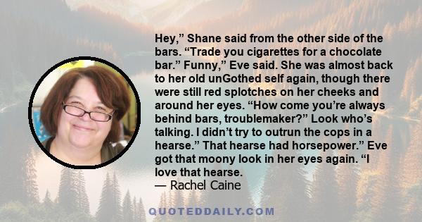 Hey,” Shane said from the other side of the bars. “Trade you cigarettes for a chocolate bar.” Funny,” Eve said. She was almost back to her old unGothed self again, though there were still red splotches on her cheeks and