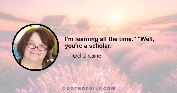 I'm learning all the time. Well, you're a scholar.
