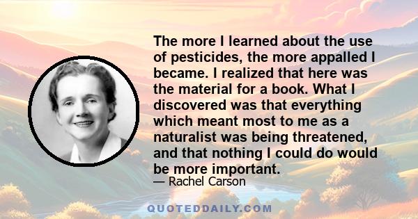 The more I learned about the use of pesticides, the more appalled I became. I realized that here was the material for a book. What I discovered was that everything which meant most to me as a naturalist was being