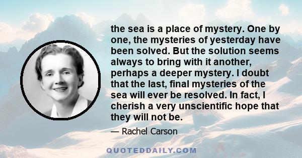 the sea is a place of mystery. One by one, the mysteries of yesterday have been solved. But the solution seems always to bring with it another, perhaps a deeper mystery. I doubt that the last, final mysteries of the sea