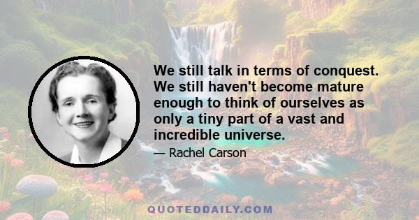We still talk in terms of conquest. We still haven't become mature enough to think of ourselves as only a tiny part of a vast and incredible universe.