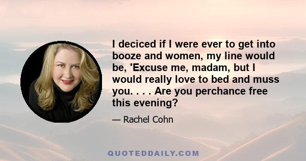 I deciced if I were ever to get into booze and women, my line would be, 'Excuse me, madam, but I would really love to bed and muss you. . . . Are you perchance free this evening?