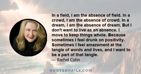 In a field, I am the absence of field. In a crowd, I am the absence of crowd. In a dream, I am the absence of dream. But I don't want to live as an absence. I move to keep things whole. Because sometimes I feel drunk on