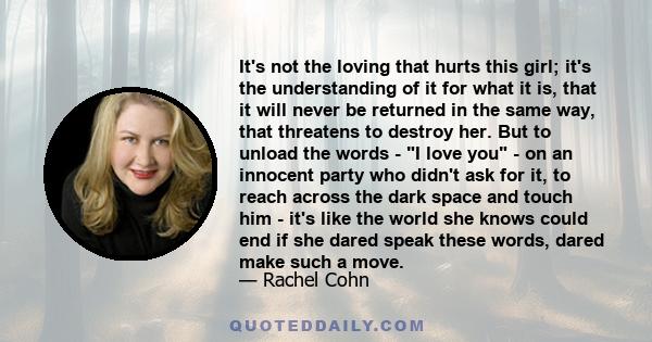 It's not the loving that hurts this girl; it's the understanding of it for what it is, that it will never be returned in the same way, that threatens to destroy her. But to unload the words - I love you - on an innocent