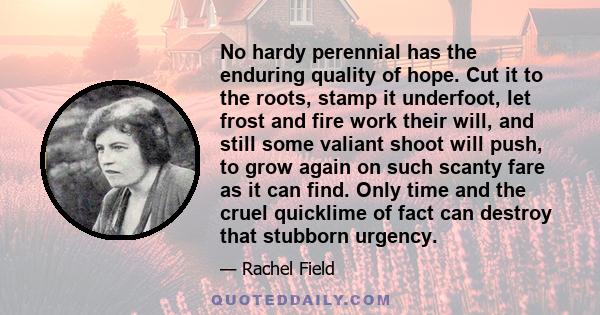 No hardy perennial has the enduring quality of hope. Cut it to the roots, stamp it underfoot, let frost and fire work their will, and still some valiant shoot will push, to grow again on such scanty fare as it can find.