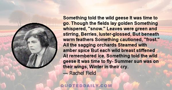 Something told the wild geese It was time to go. Though the fields lay golden Something whispered, snow. Leaves were green and stirring, Berries, luster-glossed, But beneath warm feathers Something cautioned, frost. All