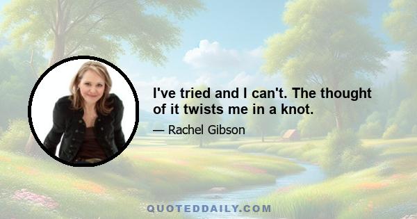 I've tried and I can't. The thought of it twists me in a knot.