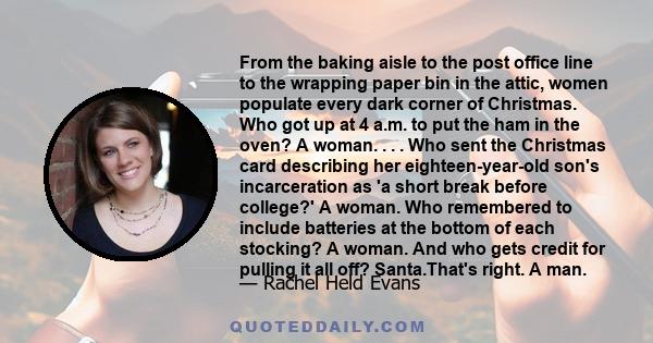 From the baking aisle to the post office line to the wrapping paper bin in the attic, women populate every dark corner of Christmas. Who got up at 4 a.m. to put the ham in the oven? A woman. . . . Who sent the Christmas
