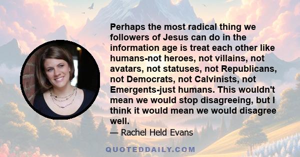 Perhaps the most radical thing we followers of Jesus can do in the information age is treat each other like humans-not heroes, not villains, not avatars, not statuses, not Republicans, not Democrats, not Calvinists, not