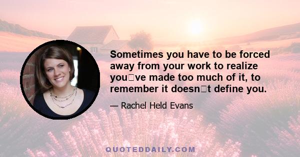 Sometimes you have to be forced away from your work to realize youve made too much of it, to remember it doesnt define you.