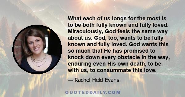 What each of us longs for the most is to be both fully known and fully loved. Miraculously, God feels the same way about us. God, too, wants to be fully known and fully loved. God wants this so much that He has promised