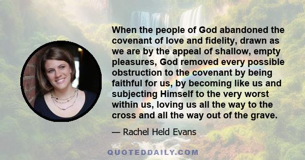 When the people of God abandoned the covenant of love and fidelity, drawn as we are by the appeal of shallow, empty pleasures, God removed every possible obstruction to the covenant by being faithful for us, by becoming