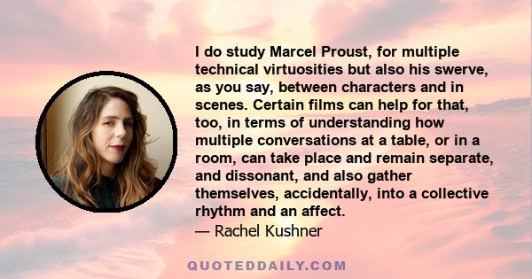 I do study Marcel Proust, for multiple technical virtuosities but also his swerve, as you say, between characters and in scenes. Certain films can help for that, too, in terms of understanding how multiple conversations