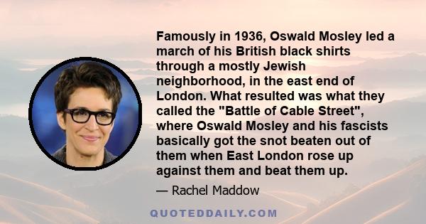 Famously in 1936, Oswald Mosley led a march of his British black shirts through a mostly Jewish neighborhood, in the east end of London. What resulted was what they called the Battle of Cable Street, where Oswald Mosley