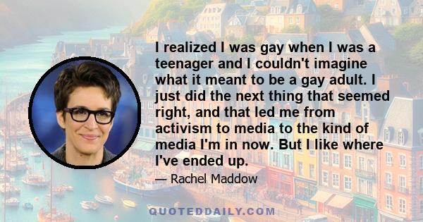 I realized I was gay when I was a teenager and I couldn't imagine what it meant to be a gay adult. I just did the next thing that seemed right, and that led me from activism to media to the kind of media I'm in now. But